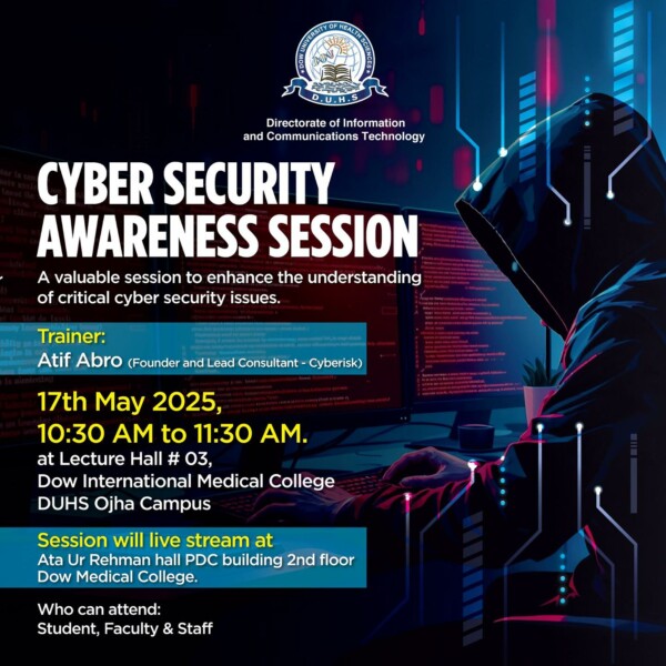 The Directorate of Information and Communications Technology at Dow University of Health Sciences (DUHS) is organizing a Cyber Security Awareness Session to strengthen understanding of critical cybersecurity issues.Trainer: Atif Abro (Founder and Lead Consultant – Cyberisk)

Date & Time: 17th May 2025, 10:30 AM – 11:30 AM

Venue: Lecture Hall 03, Dow International Medical College, DUHS Ojha Campus

Live Stream: Ata Ur Rehman Hall, PDC Building (2nd Floor), Dow Medical College

Open to: Students, Faculty & Staff

Relevant SDGs:
	•	SDG 4: Quality Education
	•	SDG 9: Industry, Innovation and Infrastructure
	•	SDG 16: Peace, Justice and Strong Institutions